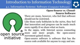 Introduction to Information Technology
4.1. Information Systems: Software (Computer Software)
84
There are many, however, who feel that software
should not be restricted.
Like those early hobbyists in the 1970s, they feel
that innovation and progress can be made much
more rapidly if we share what we learn.
In the 1990s, with Internet access connecting
more and more people, the open-source
movement gained steam.
Open-source software is software that has the
source code available for anyone to copy and use.
Open-Source vs. Closed-
Source Software
 