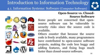 Introduction to Information Technology
4.1. Information Systems: Software (Computer Software)
87
Some people are concerned that open-
source software can be vulnerable to
security risks since the source code is
available.
Others counter that because the source
code is freely available, many programmers
have contributed to open-source software
projects, making the code less buggy and
adding features, and fixing bugs much
faster than closed-source software.
Open-Source vs. Closed-
Source Software
 