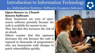 Introduction to Information Technology
4.1. Information Systems: Software (Computer Software)
88
Many businesses are wary of open-
source software precisely because the
code is available for anyone to see.
They feel that this increases the risk of
an attack.
Others counter that this openness
decreases the risk because the code is
exposed to thousands of programmers
who can incorporate code changes to
patch vulnerabilities quickly.
Open-Source vs. Closed-
Source Software
 
