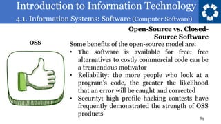 Introduction to Information Technology
4.1. Information Systems: Software (Computer Software)
89
Some benefits of the open-source model are:
• The software is available for free: free
alternatives to costly commercial code can be
a tremendous motivator
• Reliability: the more people who look at a
program’s code, the greater the likelihood
that an error will be caught and corrected
• Security: high profile hacking contests have
frequently demonstrated the strength of OSS
products
Open-Source vs. Closed-
Source Software
OSS
 
