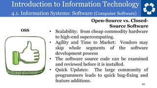 Introduction to Information Technology
4.1. Information Systems: Software (Computer Software)
90
• Scalability: from cheap commodity hardware
to high-end supercomputing.
• Agility and Time to Market: Vendors may
skip whole segments of the software
development process
• The software source code can be examined
and reviewed before it is installed.
• Quick Updates: The large community of
programmers leads to quick bug-fixing and
feature additions.
Open-Source vs. Closed-
Source Software
OSS
 