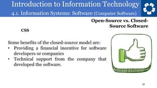 Introduction to Information Technology
4.1. Information Systems: Software (Computer Software)
91
Some benefits of the closed-source model are:
• Providing a financial incentive for software
developers or companies
• Technical support from the company that
developed the software.
Open-Source vs. Closed-
Source Software
CSS
 