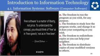 Introduction to Information Technology
4.1. Information Systems: Software (Computer Software)
92
0. The freedom to run the
program as you wish, for any
purpose.
1. The freedom to study how the
program works, and change it so
it does your computing as you
wish.
2. The freedom to redistribute
copies so you can help your
neighbor.
3. The freedom to distribute
copies of your modified versions
to others.
 