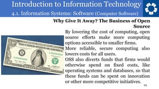 Introduction to Information Technology
4.1. Information Systems: Software (Computer Software)
93
By lowering the cost of computing, open
source efforts make more computing
options accessible to smaller firms.
More reliable, secure computing also
lowers costs for all users.
OSS also diverts funds that firms would
otherwise spend on fixed costs, like
operating systems and databases, so that
these funds can be spent on innovation
or other more competitive initiatives.
Why Give It Away? The Business of Open
Source
 