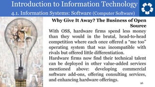 Introduction to Information Technology
4.1. Information Systems: Software (Computer Software)
96
With OSS, hardware firms spend less money
than they would in the brutal, head-to-head
competition where each once offered a “me too”
operating system that was incompatible with
rivals but offered little differentiation.
Hardware firms now find their technical talent
can be deployed in other value-added services
mentioned above: developing commercial
software add-ons, offering consulting services,
and enhancing hardware offerings.
Why Give It Away? The Business of Open
Source
 