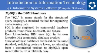 Introduction to Information Technology
4.1. Information Systems: Software (Computer Software)
99
The “SQL” in name stands for the structured
query language, a standard method for organizing
and accessing data.
SQL is also employed by commercial database
products from Oracle, Microsoft, and Sybase.
Even Linux-loving IBM uses SQL in its own
lucrative DB2 commercial database product.
Since all of these databases are based on the same
standard, switching costs are lower, so migrating
from a commercial product to MySQL’s open
source alternative is relatively easy.
MySQL: the DBMS business
 