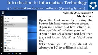 Introduction to Information Technology
4.2. Information Systems: Software (Operating Systems)
10
Open the Start menu by clicking the
bottom left-hand corner of your screen.
If you see a search text box, select it and
then type “about” or “about your pc.”
If you do not see a search text box, then
just start typing “about” or “about your
pc.”
Select About your PC. If you do not see
About your PC, try a different method.
Which Win version?
Method #2
 