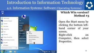 Introduction to Information Technology
4.2. Information Systems: Software (Operating Systems)
12
Open the Start menu by
clicking the bottom left-
hand corner of your
screen.
Right-click on
Computer, then select
Properties.
Which Win version?
Method #3
 