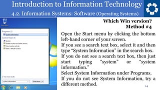 Introduction to Information Technology
4.2. Information Systems: Software (Operating Systems)
14
Which Win version?
Method #4
Open the Start menu by clicking the bottom
left-hand corner of your screen.
If you see a search text box, select it and then
type “System Information” in the search box.
If you do not see a search text box, then just
start typing “system” or “system
information.”
Select System Information under Programs.
If you do not see System Information, try a
different method.
 