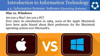 Introduction to Information Technology
4.2. Information Systems: Software (Operating Systems)
16
Are you a Mac? Are you a PC?
Ever since its introduction in 1984, users of the Apple Macintosh
have been quite biased about their preference for the Macintosh
operating system over Microsoft’s.
Mac vs. Windows
 