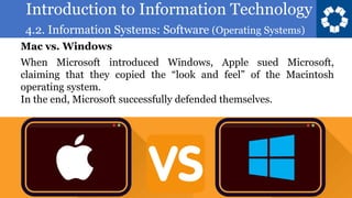 Introduction to Information Technology
4.2. Information Systems: Software (Operating Systems)
17
When Microsoft introduced Windows, Apple sued Microsoft,
claiming that they copied the “look and feel” of the Macintosh
operating system.
In the end, Microsoft successfully defended themselves.
Mac vs. Windows
 