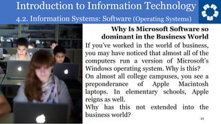 Introduction to Information Technology
4.2. Information Systems: Software (Operating Systems)
21
If you’ve worked in the world of business,
you may have noticed that almost all of the
computers run a version of Microsoft’s
Windows operating system. Why is this?
On almost all college campuses, you see a
preponderance of Apple Macintosh
laptops. In elementary schools, Apple
reigns as well.
Why has this not extended into the
business world?
Why Is Microsoft Software so
dominant in the Business World
 