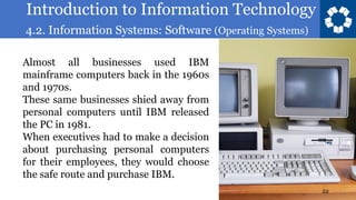 Introduction to Information Technology
4.2. Information Systems: Software (Operating Systems)
22
Almost all businesses used IBM
mainframe computers back in the 1960s
and 1970s.
These same businesses shied away from
personal computers until IBM released
the PC in 1981.
When executives had to make a decision
about purchasing personal computers
for their employees, they would choose
the safe route and purchase IBM.
 