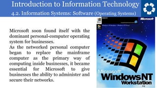 Introduction to Information Technology
4.2. Information Systems: Software (Operating Systems)
24
Microsoft soon found itself with the
dominant personal-computer operating
system for businesses.
As the networked personal computer
began to replace the mainframe
computer as the primary way of
computing inside businesses, it became
essential for Microsoft to give
businesses the ability to administer and
secure their networks.
 