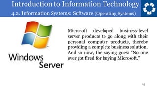 Introduction to Information Technology
4.2. Information Systems: Software (Operating Systems)
25
Microsoft developed business-level
server products to go along with their
personal computer products, thereby
providing a complete business solution.
And so now, the saying goes: “No one
ever got fired for buying Microsoft.”
 