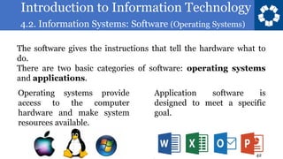 Introduction to Information Technology
4.2. Information Systems: Software (Operating Systems)
42
The software gives the instructions that tell the hardware what to
do.
There are two basic categories of software: operating systems
and applications.
Operating systems provide
access to the computer
hardware and make system
resources available.
Application software is
designed to meet a specific
goal.
 