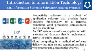Introduction to Information Technology
4.2. Information Systems: Software (Operating Systems)
43
Productivity software is a subset of
application software that provides basic
business functionality to a personal
computer: word processing, spreadsheets,
and presentations.
An ERP system is a software application with
a centralized database that is implemented
across the entire organization.
Cloud computing is a method of software
delivery that runs on any computer that has a
web browser and access to the Internet.
 