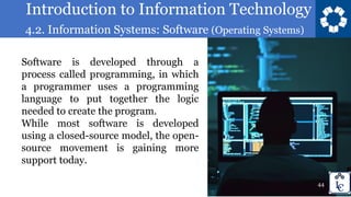 Introduction to Information Technology
4.2. Information Systems: Software (Operating Systems)
44
Software is developed through a
process called programming, in which
a programmer uses a programming
language to put together the logic
needed to create the program.
While most software is developed
using a closed-source model, the open-
source movement is gaining more
support today.
 