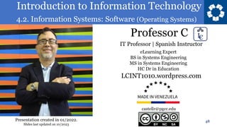 Introduction to Information Technology
4.2. Information Systems: Software (Operating Systems)
Professor C
48
castellr@pgcc.edu
eLearning Expert
BS in Systems Engineering
MS in Systems Engineering
HC Dr in Education
IT Professor | Spanish Instructor
LCINT1010.wordpress.com
Presentation created in 01/2022.
Slides last updated on 10/2023
 