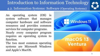 Introduction to Information Technology
4.2. Information Systems: Software (Operating Systems)
5
An operating system (OS) is
system software that manages
computer hardware and software
resources and provides common
services for computer programs.
Nearly every computer program
requires an operating system to
function.
The two most common operating
systems are Microsoft Windows
and Apple’s MacOS.
 