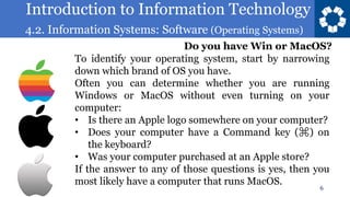 Introduction to Information Technology
4.2. Information Systems: Software (Operating Systems)
6
To identify your operating system, start by narrowing
down which brand of OS you have.
Often you can determine whether you are running
Windows or MacOS without even turning on your
computer:
• Is there an Apple logo somewhere on your computer?
• Does your computer have a Command key (⌘) on
the keyboard?
• Was your computer purchased at an Apple store?
If the answer to any of those questions is yes, then you
most likely have a computer that runs MacOS.
Do you have Win or MacOS?
 