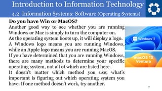 Introduction to Information Technology
4.2. Information Systems: Software (Operating Systems)
7
Another good way to see whether you are running
Windows or Mac is simply to turn the computer on.
As the operating system boots up, it will display a logo.
A Windows logo means you are running Windows,
while an Apple logo means you are running MacOS.
If you have determined that you are running Windows,
there are many methods to determine your specific
operating system, not all of which are listed here.
It doesn’t matter which method you use; what’s
important is figuring out which operating system you
have. If one method doesn’t work, try another.
Do you have Win or MacOS?
 