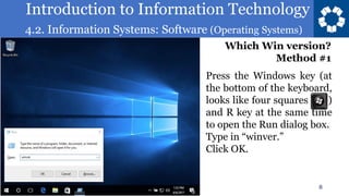 Introduction to Information Technology
4.2. Information Systems: Software (Operating Systems)
8
Press the Windows key (at
the bottom of the keyboard,
looks like four squares )
and R key at the same time
to open the Run dialog box.
Type in “winver.”
Click OK.
Which Win version?
Method #1
 