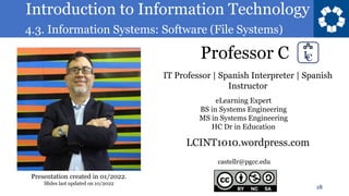 Introduction to Information Technology
4.3. Information Systems: Software (File Systems)
Professor C
18
castellr@pgcc.edu
eLearning Expert
BS in Systems Engineering
MS in Systems Engineering
HC Dr in Education
IT Professor | Spanish Interpreter | Spanish
Instructor
LCINT1010.wordpress.com
Presentation created in 01/2022.
Slides last updated on 10/2022
 
