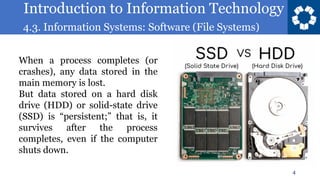Introduction to Information Technology
4.3. Information Systems: Software (File Systems)
4
When a process completes (or
crashes), any data stored in the
main memory is lost.
But data stored on a hard disk
drive (HDD) or solid-state drive
(SSD) is “persistent;” that is, it
survives after the process
completes, even if the computer
shuts down.
 