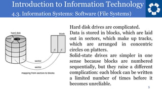 Introduction to Information Technology
4.3. Information Systems: Software (File Systems)
5
Hard disk drives are complicated.
Data is stored in blocks, which are laid
out in sectors, which make up tracks,
which are arranged in concentric
circles on platters.
Solid-state drives are simpler in one
sense because blocks are numbered
sequentially, but they raise a different
complication: each block can be written
a limited number of times before it
becomes unreliable.
 