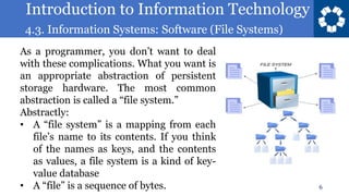 Introduction to Information Technology
4.3. Information Systems: Software (File Systems)
6
As a programmer, you don’t want to deal
with these complications. What you want is
an appropriate abstraction of persistent
storage hardware. The most common
abstraction is called a “file system.”
Abstractly:
• A “file system” is a mapping from each
file’s name to its contents. If you think
of the names as keys, and the contents
as values, a file system is a kind of key-
value database
• A “file” is a sequence of bytes.
 