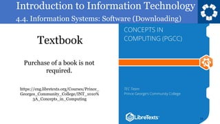 Introduction to Information Technology
4.4. Information Systems: Software (Downloading)
Textbook
11
https://eng.libretexts.org/Courses/Prince_
Georges_Community_College/INT_1010%
3A_Concepts_in_Computing
Purchase of a book is not
required.
 