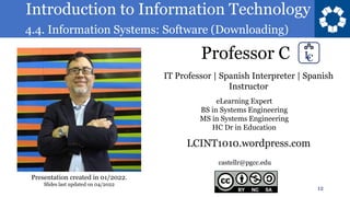 Introduction to Information Technology
4.4. Information Systems: Software (Downloading)
Professor C
12
castellr@pgcc.edu
eLearning Expert
BS in Systems Engineering
MS in Systems Engineering
HC Dr in Education
IT Professor | Spanish Interpreter | Spanish
Instructor
LCINT1010.wordpress.com
Presentation created in 01/2022.
Slides last updated on 04/2022
 