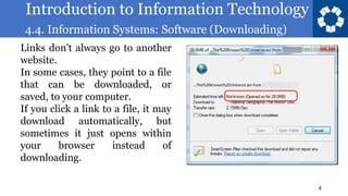 Introduction to Information Technology
4.4. Information Systems: Software (Downloading)
4
Links don't always go to another
website.
In some cases, they point to a file
that can be downloaded, or
saved, to your computer.
If you click a link to a file, it may
download automatically, but
sometimes it just opens within
your browser instead of
downloading.
 