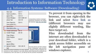 Introduction to Information Technology
4.4. Information Systems: Software (Downloading)
5
To prevent it from opening in the
browser, you can right-click the
link and select Save link as
(different browsers may use
slightly different wording, like
Save target as).
Files downloaded from the
internet are often downloaded to
your download folder, which is a
quick access folder accessible on
the left navigation pane of
windows explorer.
 