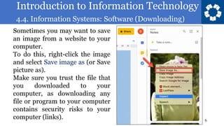 Introduction to Information Technology
4.4. Information Systems: Software (Downloading)
6
Sometimes you may want to save
an image from a website to your
computer.
To do this, right-click the image
and select Save image as (or Save
picture as).
Make sure you trust the file that
you downloaded to your
computer, as downloading any
file or program to your computer
contains security risks to your
computer (links).
 