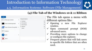 Introduction to Information Technology
4.5. Information Systems: Software (File Management)
11
The File tab opens a menu with
different options like:
✓ Opening a new File Explorer
window.
✓ Open command prompt (DOS)
advanced users.
✓ Providing more options to change
or configure file explorer.
✓ Frequent places that will link users
to specific file folders that are often
used.
(4) File Tab of the Windows 10 & 11 Ribbon
 