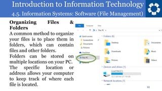 Introduction to Information Technology
4.5. Information Systems: Software (File Management)
12
Organizing Files &
Folders
A common method to organize
your files is to place them in
folders, which can contain
files and other folders.
Folders can be stored on
multiple locations on your PC.
The specific location or
address allows your computer
to keep track of where each
file is located.
 