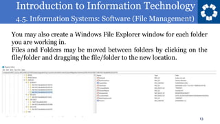 Introduction to Information Technology
4.5. Information Systems: Software (File Management)
13
You may also create a Windows File Explorer window for each folder
you are working in.
Files and Folders may be moved between folders by clicking on the
file/folder and dragging the file/folder to the new location.
 