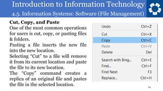 Introduction to Information Technology
4.5. Information Systems: Software (File Management)
14
Cut, Copy, and Paste
One of the most common operations
for users is cut, copy, or pasting files
& folders.
Pasting a file inserts the new file
into the new location.
Selecting “Cut” to a file will remove
it from its current location and paste
the file to its new location.
The “Copy” command creates a
replica of an original file and pastes
the file in the selected location.
 