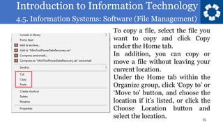 Introduction to Information Technology
4.5. Information Systems: Software (File Management)
15
To copy a file, select the file you
want to copy and click Copy
under the Home tab.
In addition, you can copy or
move a file without leaving your
current location.
Under the Home tab within the
Organize group, click ‘Copy to’ or
‘Move to’ button, and choose the
location if it’s listed, or click the
Choose Location button and
select the location.
 
