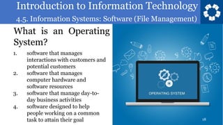 Introduction to Information Technology
4.5. Information Systems: Software (File Management)
18
What is an Operating
System?
1. software that manages
interactions with customers and
potential customers
2. software that manages
computer hardware and
software resources
3. software that manage day-to-
day business activities
4. software designed to help
people working on a common
task to attain their goal
 
