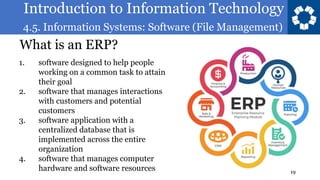 Introduction to Information Technology
4.5. Information Systems: Software (File Management)
19
What is an ERP?
1. software designed to help people
working on a common task to attain
their goal
2. software that manages interactions
with customers and potential
customers
3. software application with a
centralized database that is
implemented across the entire
organization
4. software that manages computer
hardware and software resources
 