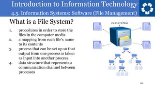 Introduction to Information Technology
4.5. Information Systems: Software (File Management)
20
What is a File System?
1. procedures in order to store the
files in the computer media
2. a mapping from each file’s name
to its contents
3. process that can be set up so that
output from one process is taken
as input into another process
4. data structure that represents a
communication channel between
processes
 