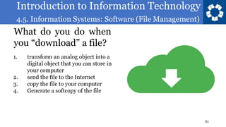 Introduction to Information Technology
4.5. Information Systems: Software (File Management)
21
What do you do when
you “download” a file?
1. transform an analog object into a
digital object that you can store in
your computer
2. send the file to the Internet
3. copy the file to your computer
4. Generate a softcopy of the file
 