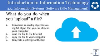 Introduction to Information Technology
4.5. Information Systems: Software (File Management)
22
What do you do when
you “upload” a file?
1. transform an analog object into a
digital object that you can store in
your computer
2. send the file to the Internet
3. copy the file to your computer
4. Generate a softcopy of the file
 