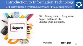 Introduction to Information Technology
4.5. Information Systems: Software (File Management)
24
• File Management Assignment.
Zipped folder. 50 pts.
• Chapter Quiz. 20 points.
70 pts 265 pts
 