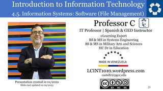 Introduction to Information Technology
4.5. Information Systems: Software (File Management)
Professor C
31
castellr@pgcc.edu
eLearning Expert
BS & MS in Systems Engineering
BS & MS in Military Arts and Sciences
HC Dr in Education
IT Professor | Spanish & GED Instructor
LCINT1010.wordpress.com
Presentation created in 01/2022
Slides last updated on 09/2023
 