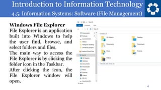 Introduction to Information Technology
4.5. Information Systems: Software (File Management)
4
Windows File Explorer
File Explorer is an application
built into Windows to help
the user find, browse, and
select folders and files.
The main way to access the
File Explorer is by clicking the
folder icon in the Taskbar.
After clicking the icon, the
File Explorer window will
open.
 