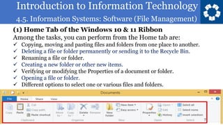 Introduction to Information Technology
4.5. Information Systems: Software (File Management)
7
(1) Home Tab of the Windows 10 & 11 Ribbon
Among the tasks, you can perform from the Home tab are:
✓ Copying, moving and pasting files and folders from one place to another.
✓ Deleting a file or folder permanently or sending it to the Recycle Bin.
✓ Renaming a file or folder.
✓ Creating a new folder or other new items.
✓ Verifying or modifying the Properties of a document or folder.
✓ Opening a file or folder.
✓ Different options to select one or various files and folders.
 